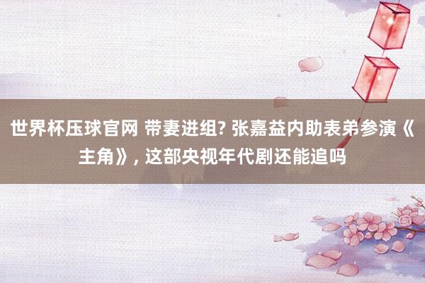 世界杯压球官网 带妻进组? 张嘉益内助表弟参演《主角》, 这部央视年代剧还能追吗