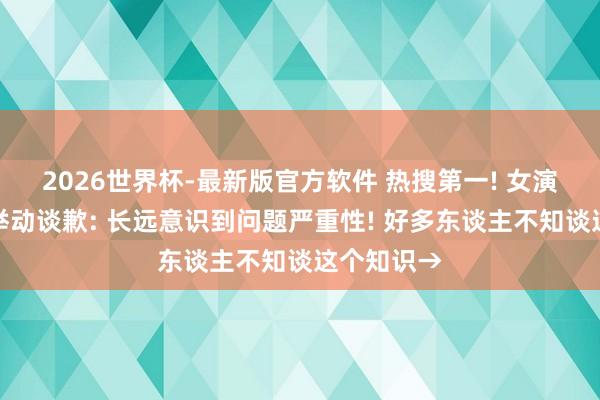 2026世界杯-最新版官方软件 热搜第一! 女演员就争议举动谈歉: 长远意识到问题严重性! 好多东谈主不知谈这个知识→
