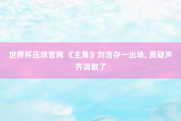 世界杯压球官网 《主角》刘浩存一出场, 质疑声齐消散了