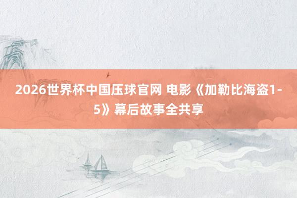 2026世界杯中国压球官网 电影《加勒比海盗1-5》幕后故事全共享