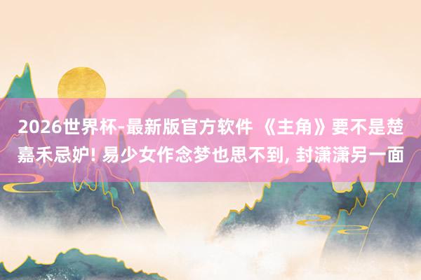 2026世界杯-最新版官方软件 《主角》要不是楚嘉禾忌妒! 易少女作念梦也思不到, 封潇潇另一面