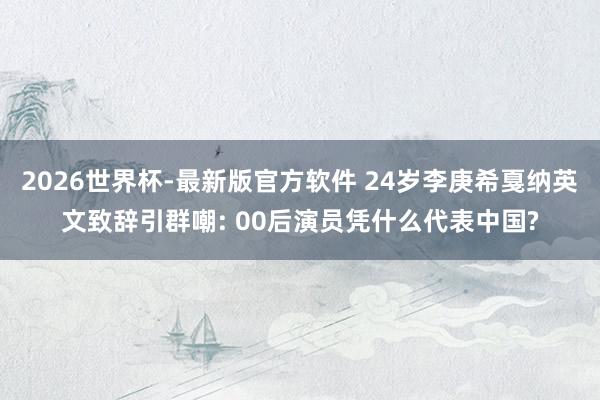 2026世界杯-最新版官方软件 24岁李庚希戛纳英文致辞引群嘲: 00后演员凭什么代表中国?