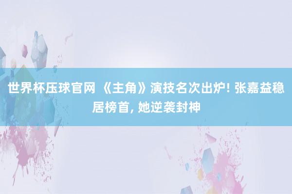 世界杯压球官网 《主角》演技名次出炉! 张嘉益稳居榜首， 她逆袭封神