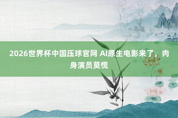 2026世界杯中国压球官网 AI原生电影来了,肉身演员莫慌