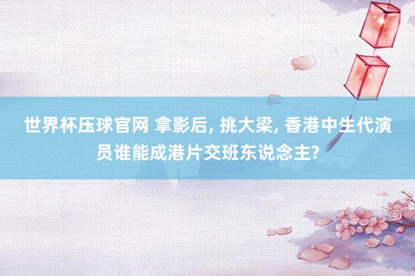 世界杯压球官网 拿影后, 挑大梁, 香港中生代演员谁能成港片交班东说念主?