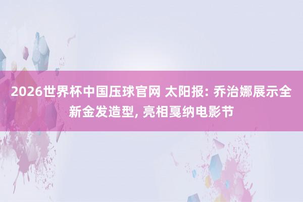 2026世界杯中国压球官网 太阳报: 乔治娜展示全新金发造型, 亮相戛纳电影节