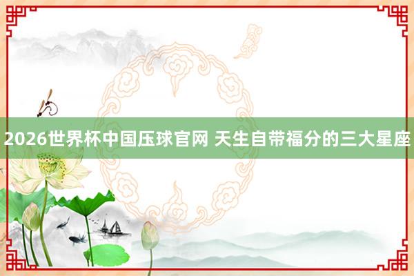 2026世界杯中国压球官网 天生自带福分的三大星座