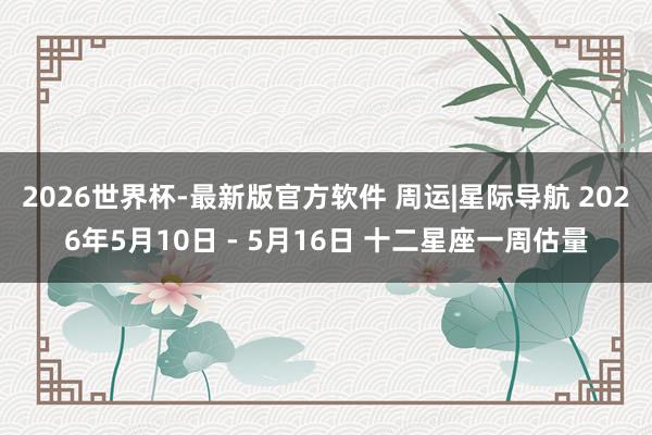 2026世界杯-最新版官方软件 周运|星际导航 2026年5月10日 - 5月16日 十二星座一周估量
