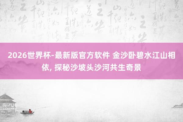 2026世界杯-最新版官方软件 金沙卧碧水江山相依, 探秘沙坡头沙河共生奇景