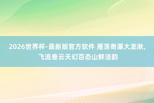 2026世界杯-最新版官方软件 雁荡奇瀑大龙湫, 飞流垂云天幻百态山鲜活韵