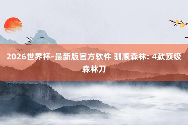 2026世界杯-最新版官方软件 驯顺森林: 4款顶级森林刀
