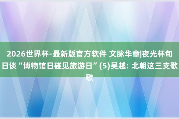 2026世界杯-最新版官方软件 文脉华章|夜光杯旬日谈“博物馆日碰见旅游日”(5)吴越: 北朝这三支歌