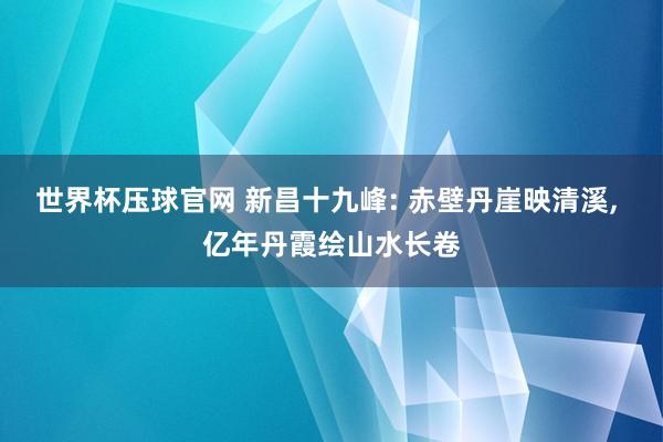 世界杯压球官网 新昌十九峰: 赤壁丹崖映清溪, 亿年丹霞绘山水长卷