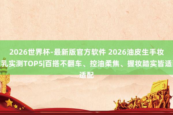 2026世界杯-最新版官方软件 2026油皮生手妆前乳实测TOP5|百搭不翻车、控油柔焦、握妆踏实皆适配