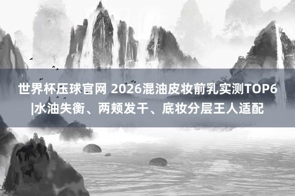 世界杯压球官网 2026混油皮妆前乳实测TOP6|水油失衡、两颊发干、底妆分层王人适配