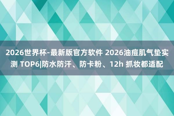 2026世界杯-最新版官方软件 2026油痘肌气垫实测 TOP6|防水防汗、防卡粉、12h 抓妆都适配