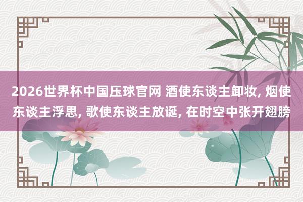 2026世界杯中国压球官网 酒使东谈主卸妆, 烟使东谈主浮思, 歌使东谈主放诞, 在时空中张开翅膀