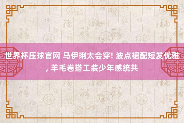 世界杯压球官网 马伊琍太会穿! 波点裙配短发优雅, 羊毛卷搭工装少年感统共