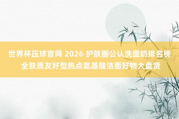 世界杯压球官网 2026 护肤圈公认洗面奶排名榜 全肤质友好型热点氨基酸洁面好物大盘货
