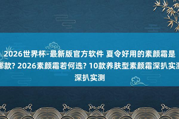 2026世界杯-最新版官方软件 夏令好用的素颜霜是哪款? 2026素颜霜若何选? 10款养肤型素颜霜深扒实测