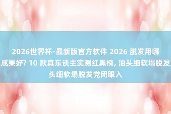2026世界杯-最新版官方软件 2026 脱发用哪种洗发水成果好? 10 款真东谈主实测红黑榜, 油头细软塌脱发党闭眼入