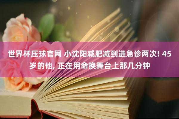 世界杯压球官网 小沈阳减肥减到进急诊两次! 45岁的他, 正在用命换舞台上那几分钟