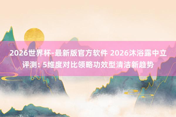 2026世界杯-最新版官方软件 2026沐浴露中立评测: 5维度对比领略功效型清洁新趋势