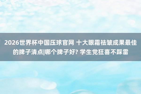 2026世界杯中国压球官网 十大眼霜祛皱成果最佳的牌子清点|哪个牌子好? 学生党狂喜不踩雷