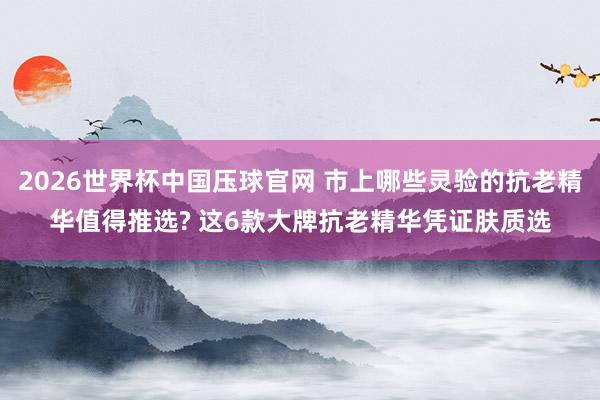 2026世界杯中国压球官网 市上哪些灵验的抗老精华值得推选? 这6款大牌抗老精华凭证肤质选