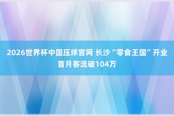 2026世界杯中国压球官网 长沙“零食王国”开业首月客流破104万
