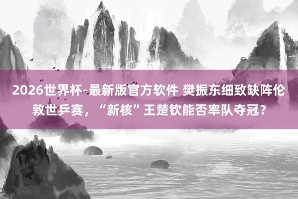 2026世界杯-最新版官方软件 樊振东细致缺阵伦敦世乒赛,“新核”王楚钦能否率队夺冠?