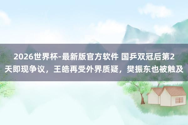 2026世界杯-最新版官方软件 国乒双冠后第2天即现争议,王皓再受外界质疑,樊振东也被触及