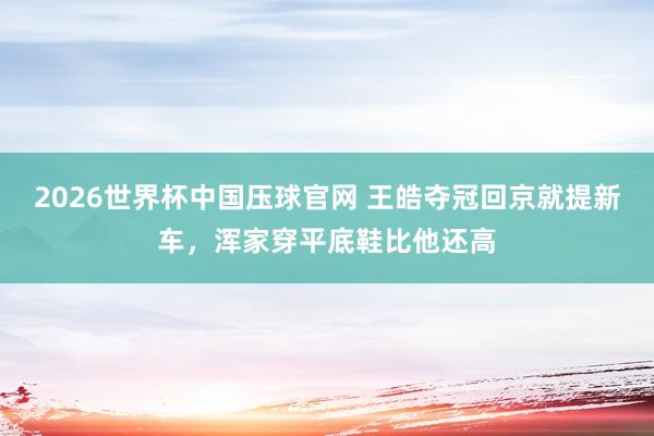 2026世界杯中国压球官网 王皓夺冠回京就提新车,浑家穿平底鞋比他还高