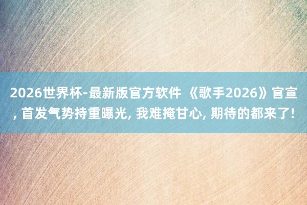 2026世界杯-最新版官方软件 《歌手2026》官宣, 首发气势持重曝光, 我难掩甘心, 期待的都来了!
