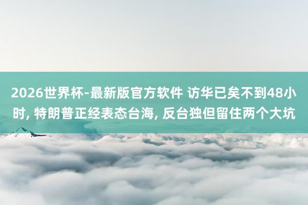 2026世界杯-最新版官方软件 访华已矣不到48小时， 特朗普正经表态台海， 反台独但留住两个大坑