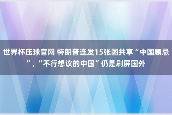 世界杯压球官网 特朗普连发15张图共享“中国顾忌”, “不行想议的中国”仍是刷屏国外