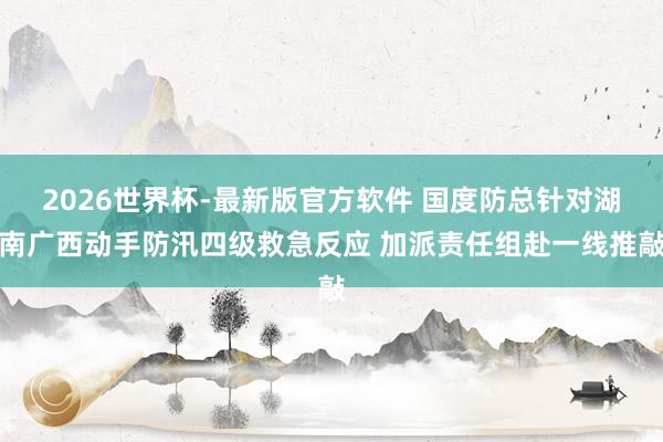 2026世界杯-最新版官方软件 国度防总针对湖南广西动手防汛四级救急反应 加派责任组赴一线推敲