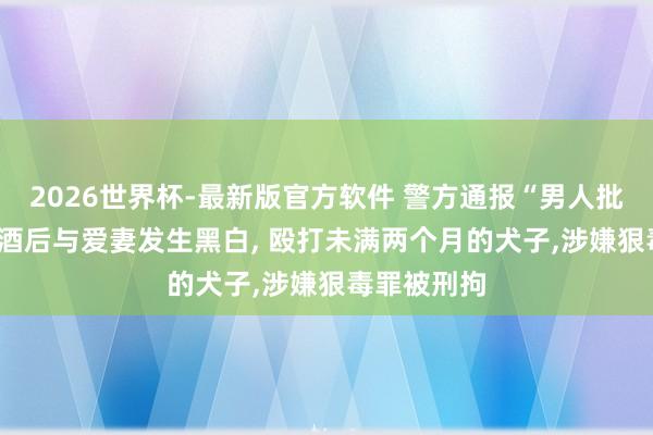 2026世界杯-最新版官方软件 警方通报“男人批颊婴儿”: 酒后与爱妻发生黑白, 殴打未满两个月的犬子,涉嫌狠毒罪被刑拘