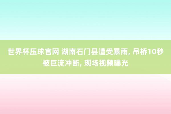 世界杯压球官网 湖南石门县遭受暴雨, 吊桥10秒被巨流冲断, 现场视频曝光