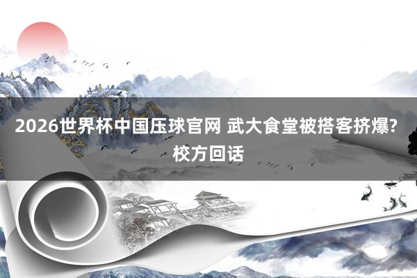 2026世界杯中国压球官网 武大食堂被搭客挤爆? 校方回话