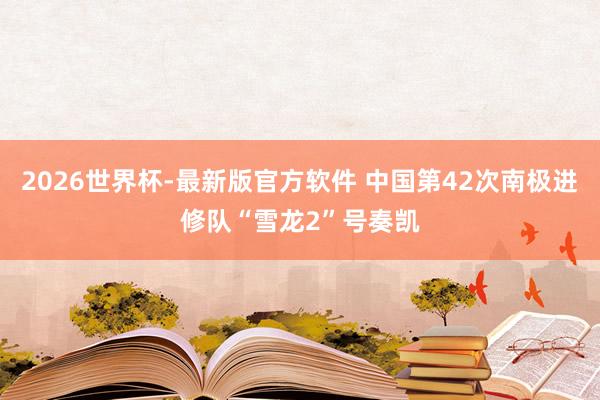 2026世界杯-最新版官方软件 中国第42次南极进修队“雪龙2”号奏凯