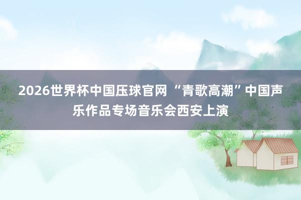 2026世界杯中国压球官网 “青歌高潮”中国声乐作品专场音乐会西安上演
