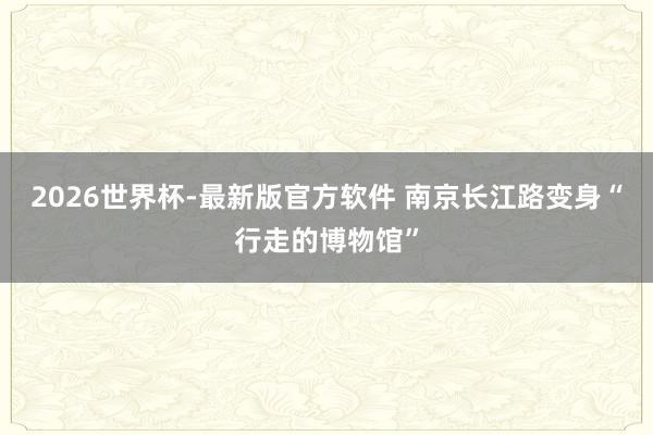 2026世界杯-最新版官方软件 南京长江路变身“行走的博物馆”