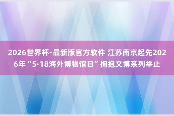 2026世界杯-最新版官方软件 江苏南京起先2026年“5·18海外博物馆日”拥抱文博系列举止