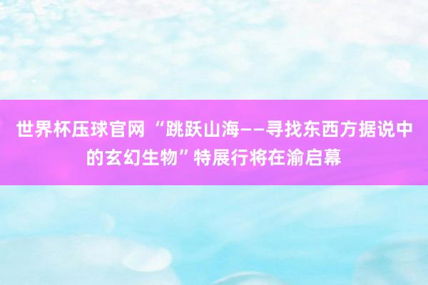 世界杯压球官网 “跳跃山海——寻找东西方据说中的玄幻生物”特展行将在渝启幕