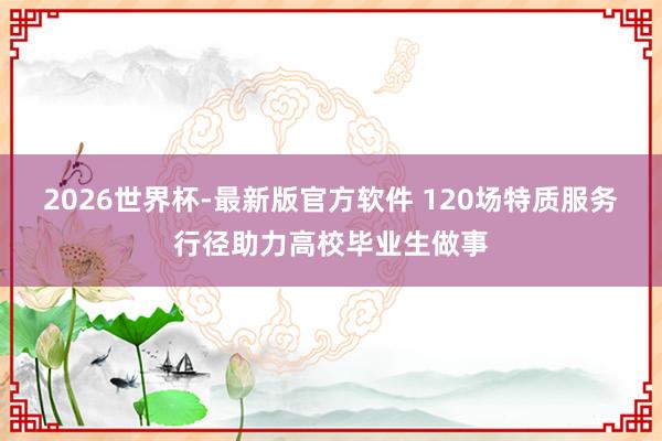2026世界杯-最新版官方软件 120场特质服务行径助力高校毕业生做事