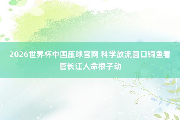 2026世界杯中国压球官网 科学放流圆口铜鱼看管长江人命根子动