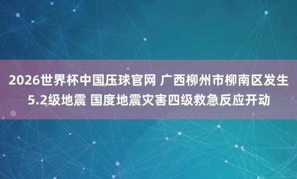 2026世界杯中国压球官网 广西柳州市柳南区发生5.2级地震 国度地震灾害四级救急反应开动