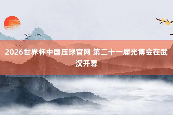 2026世界杯中国压球官网 第二十一届光博会在武汉开幕