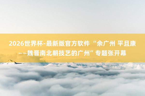 2026世界杯-最新版官方软件 “余广州 平且康——魏晋南北朝技艺的广州”专题张开幕
